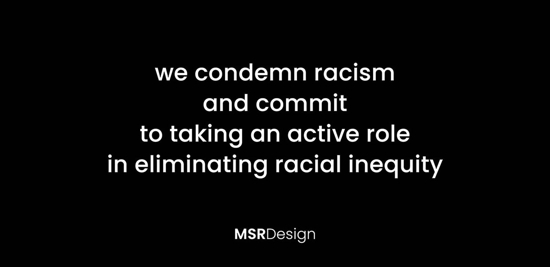 We condemn racism and commit to taking an active role in eliminating racial inequity. MSR Design logo.